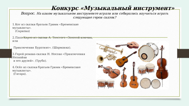  Конкурс «Музыкальный инструмент»  Вопрос. На каком музыкальном инструменте играли или собирались научиться играть следующие герои сказок? 1.Кот из сказки братьев Гримм «Бременские музыканты».  (Скрипка) 2.Папа Карло из сказки А. Толстого «Золотой ключик, или  Приключения Буратино». (Шарманка). 3.Герой романа-сказки Н. Носова «Приключения Незнайки  и его друзей». (Труба). 4.Осёл из сказки братьев Гримм «Бременские музыканты».  (Гитара). 