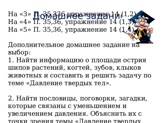 Домашнее задание На «3» П. 35,336 упражнение 14 (1,2). На «4» П. 35,36, упражнение 14 (1,3). На «5» П. 35,36, упражнение 14 (1,4). Дополнительное домашнее задание на выбор: 1. Найти информацию о площади острия шипов растений, когтей, зубов, клыков животных и составить и решить задачу по теме «Давление твердых тел». 2. Найти пословицы, поговорки, загадки, которые связаны с уменьшением и увеличением давления. Объяснить их с точки зрения темы «Давление твердых тел». 
