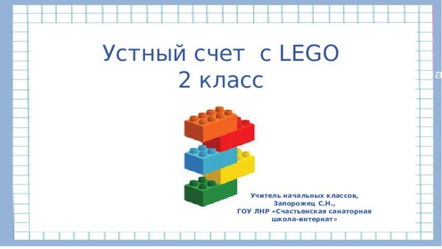 Устный счет с LEGO 2 класс Учитель начальных классов, Запорожец С.Н., ГОУ ЛНР «Счастьенская санаторная школа-интернат» 