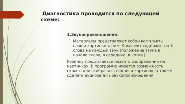  Диагностика проводится по следующей схеме:   1.Звукопроизношение. Материалы представляют собой комплекты слов и картинки к ним. Комплект содержит по 3 слова на каждый звук (положение звука в начале слова, в середине, в конце). Материалы представляют собой комплекты слов и картинки к ним. Комплект содержит по 3 слова на каждый звук (положение звука в начале слова, в середине, в конце). Ребёнку предлагается назвать изображения на картинках. В программе имеется возможность скрыть или отобразить подписи картинок, а также сделать аудиозапись звукопроизношения . 
