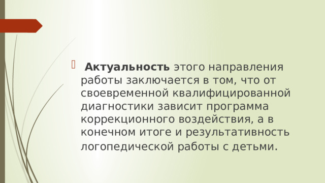 Актуальность этого направления работы заключается в том, что от своевременной квалифицированной диагностики зависит программа коррекционного воздействия, а в конечном итоге и результативность логопедической работы с детьми . 