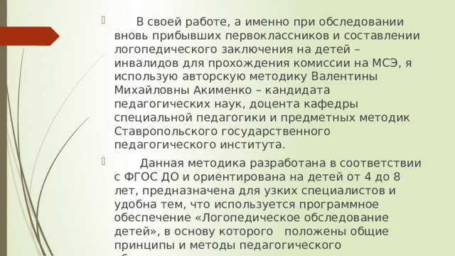  В своей работе, а именно при обследовании вновь прибывших первоклассников и составлении логопедического заключения на детей – инвалидов для прохождения комиссии на МСЭ, я использую авторскую методику Валентины Михайловны Акименко – кандидата педагогических наук, доцента кафедры специальной педагогики и предметных методик Ставропольского государственного педагогического института.  Данная методика разработана в соответствии с ФГОС ДО и ориентирована на детей от 4 до 8 лет, предназначена для узких специалистов и удобна тем, что используется программное обеспечение «Логопедическое обследование детей», в основу которого положены общие принципы и методы педагогического обследования: комплексность, целостность и динамичность . 