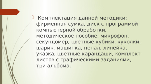  Комплектация данной методики: фирменная сумка, диск с программой компьютерной обработки, методическое пособие, микрофон, секундомер, цветные кубики, куколки, шарик, машинка, пенал, линейка, указка, цветные карандаши, комплект листов с графическими заданиями, три альбома.  