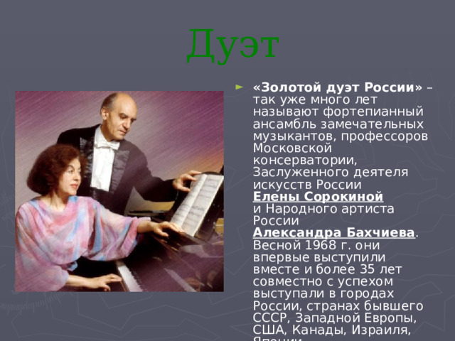 Дуэт «Золотой дуэт России» – так уже много лет называют фортепианный ансамбль замечательных музыкантов, профессоров Московской консерватории, Заслуженного деятеля искусств России Елены Сорокиной и Народного артиста России Александра Бахчиева . Весной 1968 г. они впервые выступили вместе и более 35 лет совместно с успехом выступали в городах России, странах бывшего СССР, Западной Европы, США, Канады, Израиля, Японии. 