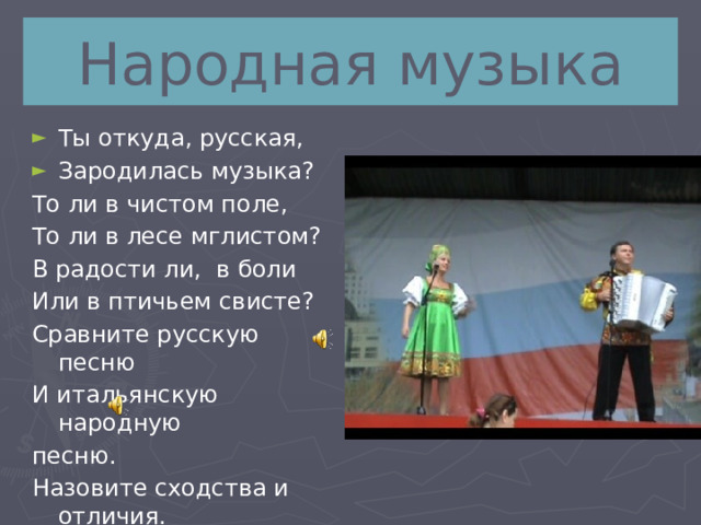 Народная музыка Ты откуда, русская, Зародилась музыка? То ли в чистом поле, То ли в лесе мглистом? В радости ли, в боли Или в птичьем свисте? Сравните русскую песню И итальянскую народную песню. Назовите сходства и отличия. 