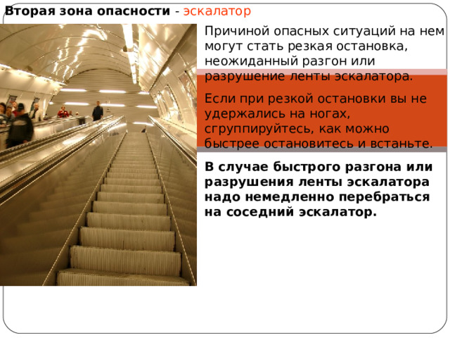 Вторая зона опасности - эскалатор Причиной опасных ситуаций на нем могут стать резкая остановка, неожиданный разгон или разрушение ленты эскалатора. Если при резкой остановки вы не удержались на ногах, сгруппируйтесь, как можно быстрее остановитесь и встаньте. В случае быстрого разгона или разрушения ленты эскалатора надо немедленно перебраться на соседний эскалатор. 