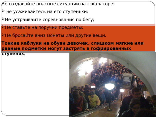 Не создавайте опасные ситуации на эскалаторе:  не усаживайтесь на его ступеньки; Не устраивайте соревнования по бегу; Не ставьте на поручни предметы; Не бросайте вниз монеты или другие вещи. Тонкие каблуки на обуви девочек, слишком мягкие или рваные подметки могут застрять в гофрированных ступенях. 
