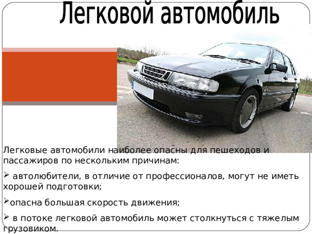 Легковые автомобили наиболее опасны для пешеходов и пассажиров по нескольким причинам:  автолюбители, в отличие от профессионалов, могут не иметь хорошей подготовки; опасна большая скорость движения;  в потоке легковой автомобиль может столкнуться с тяжелым грузовиком. 