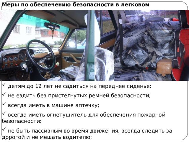 Меры по обеспечению безопасности в легковом автомобиле  детям до 12 лет не садиться на переднее сиденье;  не ездить без пристегнутых ремней безопасности;  всегда иметь в машине аптечку;  всегда иметь огнетушитель для обеспечения пожарной безопасности;  не быть пассивным во время движения, всегда следить за дорогой и не мешать водителю;  не отвлекать водителя от управления во время движения автомобиля. 