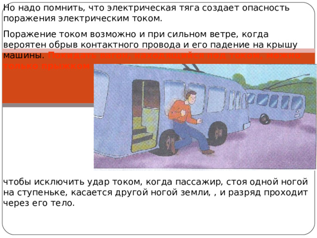 Но надо помнить, что электрическая тяга создает опасность поражения электрическим током. Поражение током возможно и при сильном ветре, когда вероятен обрыв контактного провода и его падение на крышу машины. Покидать вагон, находящийся под током, можно только прыжком чтобы исключить удар током, когда пассажир, стоя одной ногой на ступеньке, касается другой ногой земли, , и разряд проходит через его тело. 