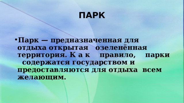 ПАРК  Парк — предназначенная для отдыха открытая озеленённая территория. К а к правило, парки содержатся государством и предоставляются для отдыха всем желающим. 