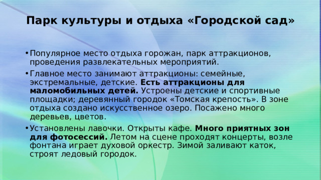 Парк культуры и отдыха «Городской сад»   Популярное место отдыха горожан, парк аттракционов, проведения развлекательных мероприятий. Главное место занимают аттракционы: семейные, экстремальные, детские.  Есть аттракционы для маломобильных детей.  Устроены детские и спортивные площадки; деревянный городок «Томская крепость». В зоне отдыха создано искусственное озеро. Посажено много деревьев, цветов. Установлены лавочки. Открыты кафе.  Много приятных зон для фотосессий.  Летом на сцене проходят концерты, возле фонтана играет духовой оркестр. Зимой заливают каток, строят ледовый городок. 
