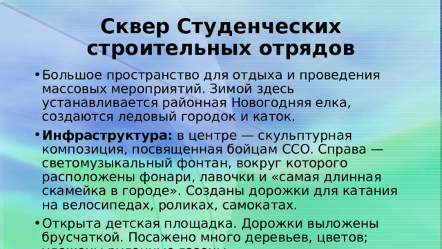 Сквер Студенческих строительных отрядов Большое пространство для отдыха и проведения массовых мероприятий. Зимой здесь устанавливается районная Новогодняя елка, создаются ледовый городок и каток. Инфраструктура:  в центре — скульптурная композиция, посвященная бойцам ССО. Справа — светомузыкальный фонтан, вокруг которого расположены фонари, лавочки и «самая длинная скамейка в городе». Созданы дорожки для катания на велосипедах, роликах, самокатах. Открыта детская площадка. Дорожки выложены брусчаткой. Посажено много деревьев, цветов; уложены рулонные газоны.  