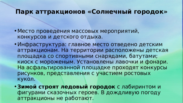 Парк аттракционов «Солнечный городок»   Место проведения массовых мероприятий, конкурсов и детского отдыха. Инфраструктура: главное место отведено детским аттракционам. На территории расположены детская площадка со спортивными снарядами, батутами; киоск с мороженым. Установлены лавочки и фонари. На асфальтированной площадке проходят конкурсы рисунков, представления с участием ростовых кукол. Зимой строят ледовый городок  с лабиринтом и фигурами сказочных героев. В дождливую погоду аттракционы не работают.  
