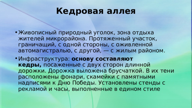 Кедровая аллея   Живописный природный уголок, зона отдыха жителей микрорайона. Протяженный участок, граничащий, с одной стороны, с оживленной автомагистралью, с другой, — с жилым районом. Инфраструктура:  основу составляют кедры,  посаженные с двух сторон длинной дорожки. Дорожка выложена брусчаткой. В их тени расположены фонари, скамейки с памятными надписями к Дню Победы. Установлены стенды с рекламой и часы, выполненные в едином стиле 