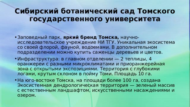 Сибирский ботанический сад Томского государственного университета   Заповедный парк,  яркий бренд Томска,  научно-исследовательское учреждение НИ ТГУ. Уникальная экосистема со своей флорой, фауной, водоемами. В дополнительном подразделении можно купить саженцы деревьев и цветов. Инфраструктура: в главном отделении — 2 теплицы, 4 оранжереи с разными микроклиматами и приоранжерейная зона с открытыми экспозициями. Территория с глубокими логами, крутым склоном в пойму Томи. Площадь 10 га. На юго-востоке Томска, на площади более 100 га, создана Экосистемная дендрологическая территория — зеленый массив с естественным ландшафтом, искусственными насаждениями и озером. 