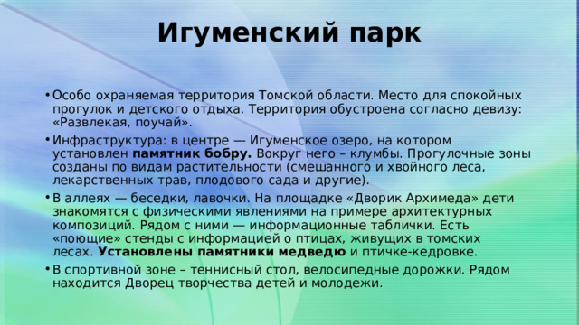 Игуменский парк   Особо охраняемая территория Томской области. Место для спокойных прогулок и детского отдыха. Территория обустроена согласно девизу: «Развлекая, поучай». Инфраструктура: в центре — Игуменское озеро, на котором установлен  памятник бобру.  Вокруг него – клумбы. Прогулочные зоны созданы по видам растительности (смешанного и хвойного леса, лекарственных трав, плодового сада и другие). В аллеях — беседки, лавочки. На площадке «Дворик Архимеда» дети знакомятся с физическими явлениями на примере архитектурных композиций. Рядом с ними — информационные таблички. Есть «поющие» стенды с информацией о птицах, живущих в томских лесах.  Установлены памятники медведю  и птичке-кедровке. В спортивной зоне – теннисный стол, велосипедные дорожки. Рядом находится Дворец творчества детей и молодежи.  