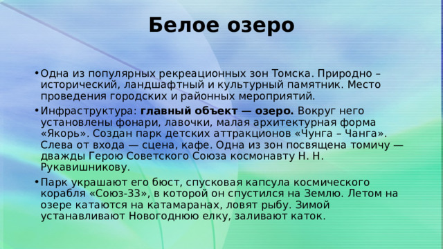 Белое озеро   Одна из популярных рекреационных зон Томска. Природно – исторический, ландшафтный и культурный памятник. Место проведения городских и районных мероприятий. Инфраструктура:  главный объект — озеро.  Вокруг него установлены фонари, лавочки, малая архитектурная форма «Якорь». Создан парк детских аттракционов «Чунга – Чанга». Слева от входа — сцена, кафе. Одна из зон посвящена томичу — дважды Герою Советского Союза космонавту Н. Н. Рукавишникову. Парк украшают его бюст, спусковая капсула космического корабля «Союз-33», в которой он спустился на Землю. Летом на озере катаются на катамаранах, ловят рыбу. Зимой устанавливают Новогоднюю елку, заливают каток. 