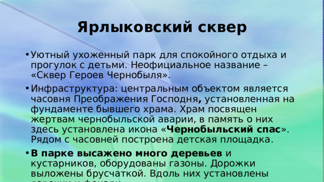Ярлыковский сквер Уютный ухоженный парк для спокойного отдыха и прогулок с детьми. Неофициальное название – «Сквер Героев Чернобыля». Инфраструктура: центральным объектом является часовня Преображения Господня ,  установленная на фундаменте бывшего храма. Храм посвящен жертвам чернобыльской аварии, в память о них здесь установлена икона « Чернобыльский спас ». Рядом с часовней построена детская площадка. В парке высажено много деревьев  и кустарников, оборудованы газоны. Дорожки выложены брусчаткой. Вдоль них установлены лавочки и фонари. 