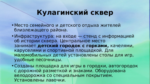 Кулагинский сквер Место семейного и детского отдыха жителей близлежащего района. Инфраструктура: на входе — стенд с информацией об истории сквера. Центральное место занимает  детский городок с горками,  качелями, каруселями и спортивной площадкой. Для маломобильных детей установлены столы для игр, удобные песочницы. Созданы площадка для игры в городки, автогородок с дорожной разметкой и знаками. Оборудована велодорожка со специальным покрытием. Установлены лавочки. 