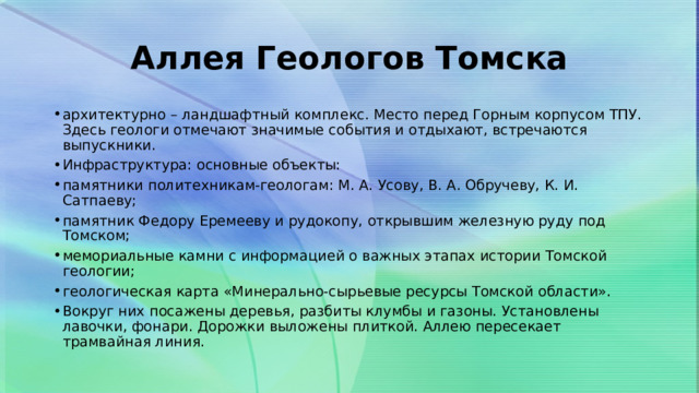 Аллея Геологов Томска архитектурно – ландшафтный комплекс. Место перед Горным корпусом ТПУ. Здесь геологи отмечают значимые события и отдыхают, встречаются выпускники. Инфраструктура: основные объекты: памятники политехникам-геологам: М. А. Усову, В. А. Обручеву, К. И. Сатпаеву; памятник Федору Еремееву и рудокопу, открывшим железную руду под Томском; мемориальные камни с информацией о важных этапах истории Томской геологии; геологическая карта «Минерально-сырьевые ресурсы Томской области». Вокруг них посажены деревья, разбиты клумбы и газоны. Установлены лавочки, фонари. Дорожки выложены плиткой. Аллею пересекает трамвайная линия. 