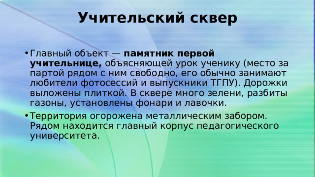 Учительский сквер   Главный объект —  памятник первой учительнице,  объясняющей урок ученику (место за партой рядом с ним свободно, его обычно занимают любители фотосессий и выпускники ТГПУ). Дорожки выложены плиткой. В сквере много зелени, разбиты газоны, установлены фонари и лавочки. Территория огорожена металлическим забором. Рядом находится главный корпус педагогического университета. 