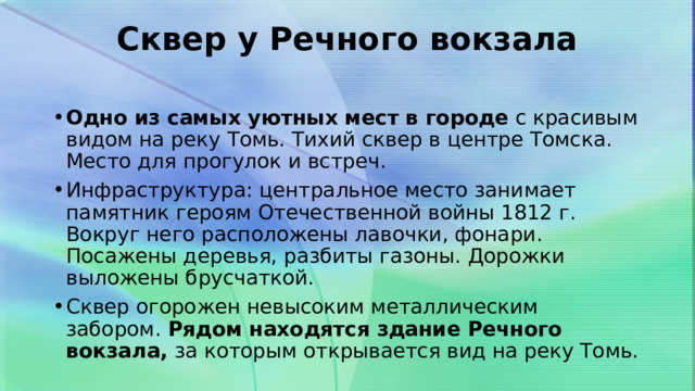 Сквер у Речного вокзала   Одно из самых уютных мест в городе  с красивым видом на реку Томь. Тихий сквер в центре Томска. Место для прогулок и встреч. Инфраструктура: центральное место занимает памятник героям Отечественной войны 1812 г. Вокруг него расположены лавочки, фонари. Посажены деревья, разбиты газоны. Дорожки выложены брусчаткой. Сквер огорожен невысоким металлическим забором.  Рядом находятся здание Речного вокзала,  за которым открывается вид на реку Томь. 