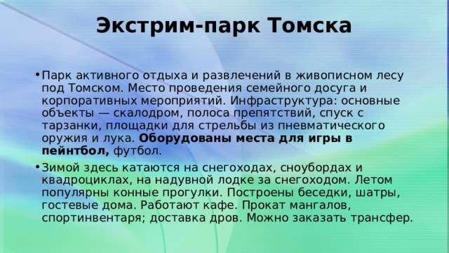 Экстрим-парк Томска   Парк активного отдыха и развлечений в живописном лесу под Томском. Место проведения семейного досуга и корпоративных мероприятий. Инфраструктура: основные объекты — скалодром, полоса препятствий, спуск с тарзанки, площадки для стрельбы из пневматического оружия и лука.  Оборудованы места для игры в пейнтбол,  футбол. Зимой здесь катаются на снегоходах, сноубордах и квадроциклах, на надувной лодке за снегоходом. Летом популярны конные прогулки. Построены беседки, шатры, гостевые дома. Работают кафе. Прокат мангалов, спортинвентаря; доставка дров. Можно заказать трансфер. 