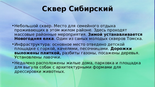 Сквер Сибирский   Небольшой сквер. Место для семейного отдыха проживающих в этом жилом районе. Здесь проходят массовые районные мероприятия. Зимой устанавливается Новогодняя елка . Один из самых молодых скверов Томска. Инфраструктура: основное место отведено детской площадке с горкой, качелями, песочницами.  Дорожки выложены плиткой,  разбиты газоны, посажены деревья. Установлены лавочки. Недалеко расположены жилые дома, парковка и площадка для выгула собак с архитектурными формами для дрессировки животных. 
