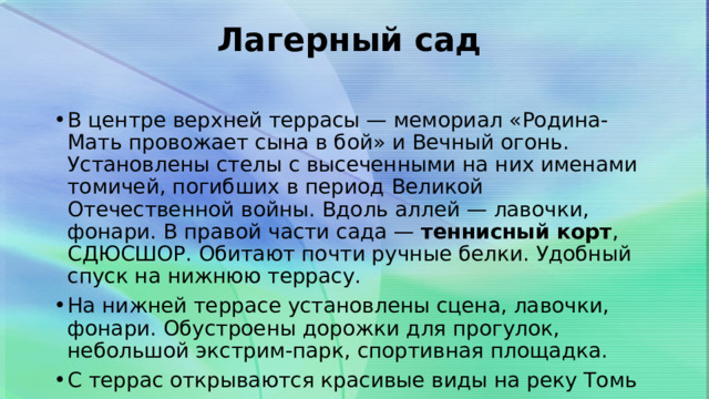Лагерный сад     В центре верхней террасы — мемориал «Родина-Мать провожает сына в бой» и Вечный огонь. Установлены стелы с высеченными на них именами томичей, погибших в период Великой Отечественной войны. Вдоль аллей — лавочки, фонари. В правой части сада —  теннисный корт , СДЮСШОР. Обитают почти ручные белки. Удобный спуск на нижнюю террасу. На нижней террасе установлены сцена, лавочки, фонари. Обустроены дорожки для прогулок, небольшой экстрим-парк, спортивная площадка. С террас открываются красивые виды на реку Томь 
