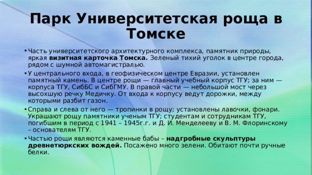 Парк Университетская роща в Томске Часть университетского архитектурного комплекса, памятник природы, яркая  визитная карточка Томска.  Зеленый тихий уголок в центре города, рядом с шумной автомагистралью. У центрального входа, в геофизическом центре Евразии, установлен памятный камень. В центре рощи — главный учебный корпус ТГУ; за ним — корпуса ТГУ, СибБС и СибГМУ. В правой части — небольшой мост через высохшую речку Медичку. От входа к корпусу ведут дорожки, между которыми разбит газон. Справа и слева от него — тропинки в рощу; установлены лавочки, фонари. Украшают рощу памятники ученым ТГУ; студентам и сотрудникам ТГУ, погибшим в период с 1941 – 1945г.г. и Д. И. Менделееву и В. М. Флоринскому – основателям ТГУ. Частью рощи являются каменные бабы –  надгробные скульптуры древнетюркских вождей.  Посажено много зелени. Обитают почти ручные белки. 
