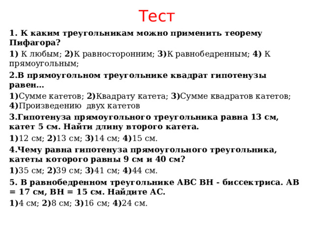 Тест 1. К каким треугольникам можно применить теорему Пифагора? 1) К любым; 2) К равносторонним ;  3) К равнобедренным; 4 ) К прямоугольным; 2.В прямоугольном треугольнике квадрат гипотенузы равен… 1) Сумме катетов; 2) Квадрату катета; 3) Сумме квадратов катетов; 4) Произведению двух катетов 3.Гипотенуза прямоугольного треугольника равна 13 см, катет 5 см. Найти длину второго катета. 1) 12 см; 2) 13 см; 3) 1 4 см; 4) 15 см. 4.Чему равна гипотенуза прямоугольного треугольника, катеты которого равны 9 см и 40 см? 1) 35 см; 2) 39 см; 3) 41 см; 4) 44 см. 5. В равнобедренном треугольнике АВС ВН - биссектриса. АВ = 17 см, ВН = 15 см. Найдите АС. 1) 4 см; 2) 8 см; 3) 16 см; 4) 24 см. 