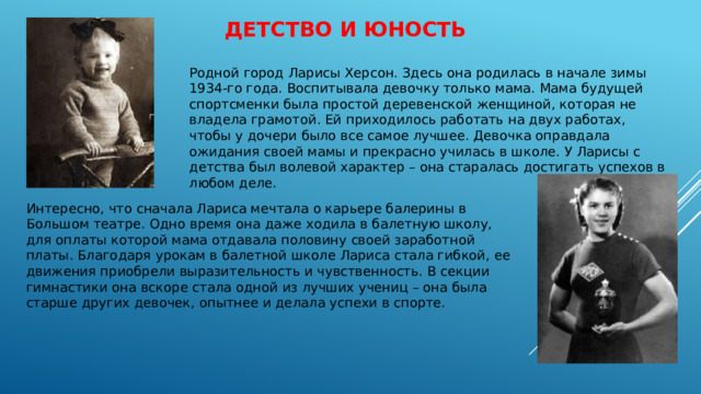 Детство и юность   Родной город Ларисы Херсон. Здесь она родилась в начале зимы 1934-го года. Воспитывала девочку только мама. Мама будущей спортсменки была простой деревенской женщиной, которая не владела грамотой. Ей приходилось работать на двух работах, чтобы у дочери было все самое лучшее. Девочка оправдала ожидания своей мамы и прекрасно училась в школе. У Ларисы с детства был волевой характер – она старалась достигать успехов в любом деле. Интересно, что сначала Лариса мечтала о карьере балерины в Большом театре. Одно время она даже ходила в балетную школу, для оплаты которой мама отдавала половину своей заработной платы. Благодаря урокам в балетной школе Лариса стала гибкой, ее движения приобрели выразительность и чувственность. В секции гимнастики она вскоре стала одной из лучших учениц – она была старше других девочек, опытнее и делала успехи в спорте. 