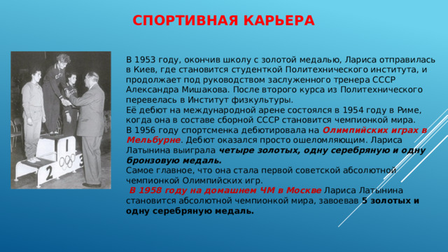 Спортивная карьера   В 1953 году, окончив школу с золотой медалью, Лариса отправилась в Киев, где становится студенткой Политехнического института, и продолжает под руководством заслуженного тренера СССР Александра Мишакова. После второго курса из Политехнического перевелась в Институт физкультуры. Её дебют на международной арене состоялся в 1954 году в Риме, когда она в составе сборной СССР становится чемпионкой мира. В 1956 году спортсменка дебютировала на Олимпийских играх в Мельбурне . Дебют оказался просто ошеломляющим. Лариса Латынина выиграла четыре золотых, одну серебряную и одну бронзовую медаль. Самое главное, что она стала первой советской абсолютной чемпионкой Олимпийских игр.  В 1958 году на домашнем ЧМ в Москве Лариса Латынина становится абсолютной чемпионкой мира, завоевав 5 золотых и одну серебряную медаль.   