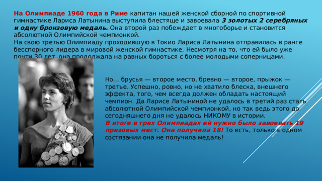 На Олимпиаде 1960 года в Риме капитан нашей женской сборной по спортивной гимнастике Лариса Латынина выступила блестяще и завоевала 3 золотых 2 серебряных и одну бронзовую медаль. Она второй раз побеждает в многоборье и становится абсолютной Олимпийской чемпионкой. На свою третью Олимпиаду проходившую в Токио Лариса Латынина отправилась в ранге бесспорного лидера в мировой женской гимнастике. Несмотря на то, что ей было уже почти 30 лет, она продолжала на равных бороться с более молодыми соперницами. Но… брусья — второе место, бревно — второе, прыжок — третье. Успешно, ровно, но не хватило блеска, внешнего эффекта, того, чем всегда должен обладать настоящий чемпион. Да Ларисе Латыниной не удалось в третий раз стать абсолютной Олимпийской чемпионкой, но так ведь этого до сегодняшнего дня не удалось НИКОМУ в истории. В итоге в трех Олимпиадах ей нужно было завоевать 19 призовых мест. Она получила 18! То есть, только в одном состязании она не получила медаль! 