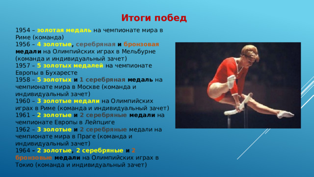 Итоги побед 1954 – золотая медаль на чемпионате мира в Риме (команда) 1956 – 4 золотые , серебряная и бронзовая медали на Олимпийских играх в Мельбурне (команда и индивидуальный зачет) 1957 – 5 золотых медалей на чемпионате Европы в Бухаресте 1958 – 5 золотых и 1 серебряная медаль на чемпионате мира в Москве (команда и индивидуальный зачет) 1960 – 3 золотые медали на Олимпийских играх в Риме (команда и индивидуальный зачет) 1961 – 2 золотые и 2 серебряные медали на чемпионате Европы в Лейпциге 1962 – 3 золотые и 2 серебряные медали на чемпионате мира в Праге (команда и индивидуальный зачет) 1964 – 2 золотые , 2 серебряные и 2 бронзовые медали на Олимпийских играх в Токио (команда и индивидуальный зачет) 