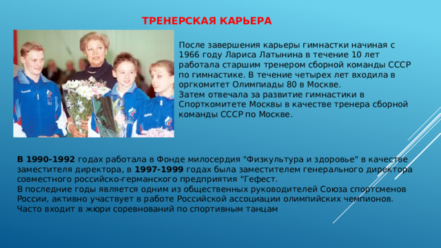 Тренерская карьера   После завершения карьеры гимнастки начиная с 1966 году Лариса Латынина в течение 10 лет работала старшим тренером сборной команды СССР по гимнастике. В течение четырех лет входила в оргкомитет Олимпиады 80 в Москве. Затем отвечала за развитие гимнастики в Спорткомитете Москвы в качестве тренера сборной команды СССР по Москве. В 1990-1992 годах работала в Фонде милосердия 