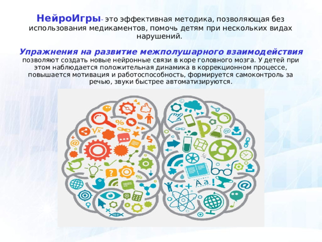НейроИгры -  это эффективная методика, позволяющая без использования медикаментов, помочь детям при нескольких видах нарушений.   Упражнения на развитие межполушарного взаимодействия позволяют создать новые нейронные связи в коре головного мозга. У детей при этом наблюдается положительная динамика в коррекционном процессе, повышается мотивация и работоспособность, формируется самоконтроль за речью, звуки быстрее автоматизируются. 