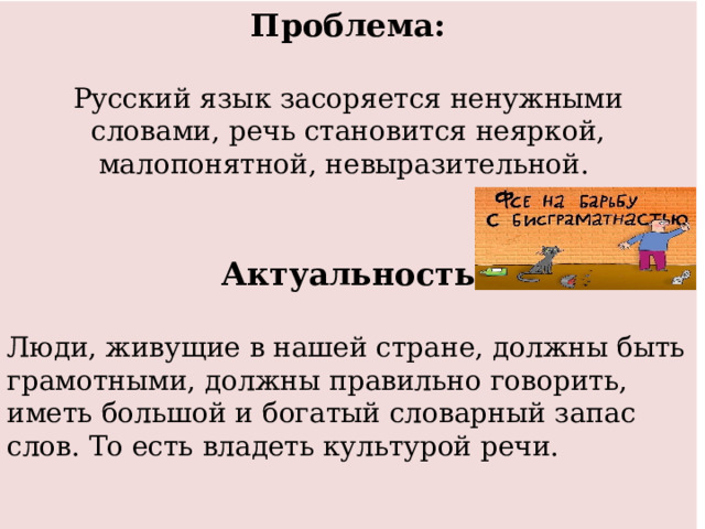 Проблема:  Русский язык засоряется ненужными словами, речь становится неяркой, малопонятной, невыразительной.   Актуальность Люди, живущие в нашей стране, должны быть грамотными, должны правильно говорить, иметь большой и богатый словарный запас слов. То есть владеть культурой речи.    