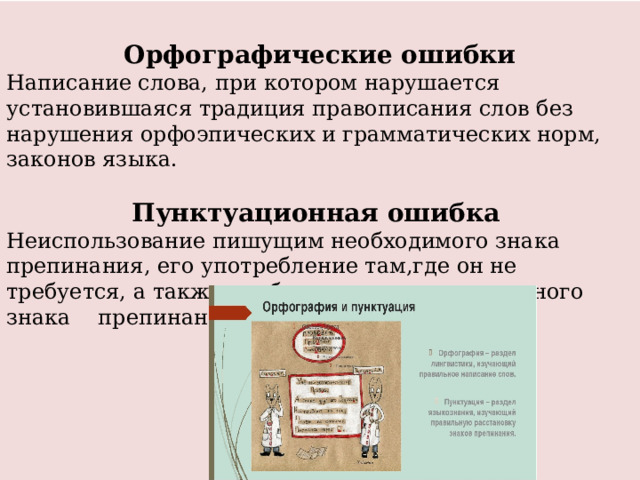  Орфографические ошибки Написание слова, при котором нарушается установившаяся традиция правописания слов без нарушения орфоэпических и грамматических норм, законов языка. Пунктуационная ошибка Неиспользование пи­шущим необходимого знака препинания, его употребление там,где он не требуется, а также необоснованная замена одного знака препинания другим. 