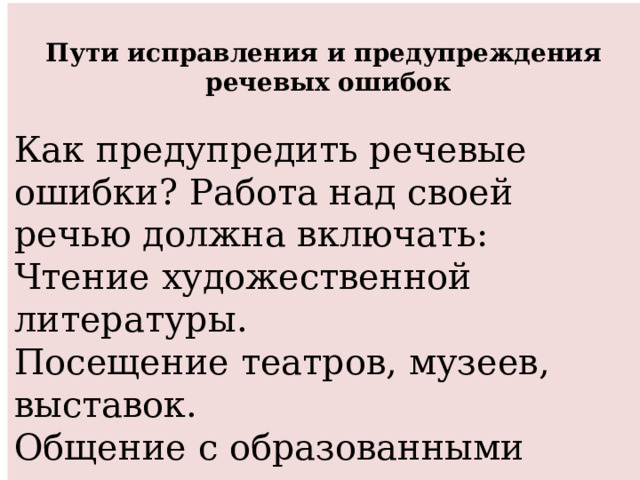  Пути исправления и предупреждения  речевых ошибок  Как предупредить речевые ошибки? Работа над своей речью должна включать: Чтение художественной литературы. Посещение театров, музеев, выставок. Общение с образованными людьми. Постоянная работа над совершенствованием культуры речи. 