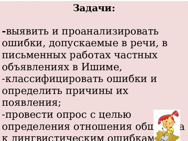 Задачи:  - выявить и проанализировать ошибки, допускаемые в речи, в письменных работах частных объявлениях в Ишиме, -классифицировать ошибки и определить причины их появления; -провести опрос с целью определения отношения общества к лингвистическим ошибкам; -разработать рекомендации по предупреждению ошибок. 