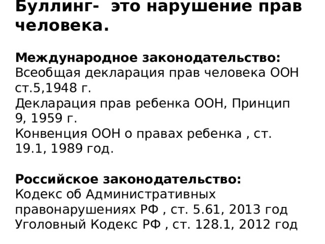 Буллинг- это нарушение прав человека.  Международное законодательство: Всеобщая декларация прав человека ООН ст.5,1948 г. Декларация прав ребенка ООН, Принцип 9, 1959 г. Конвенция ООН о правах ребенка , ст. 19.1, 1989 год.  Российское законодательство: Кодекс об Административных правонарушениях РФ , ст. 5.61, 2013 год Уголовный Кодекс РФ , ст. 128.1, 2012 год Административный кодекс «Дискриминация – т е нарушение прав, свобод, законных интересов человека и гражданина в зависимости от его пола, цвета кожи, национальности, языка, происхождения, имущественного, семейного, социального, должностного положения, возраста, места жительства, отношения к религии, убеждений……наказывается штрафом …….» Уголовный Кодеск «Клевета , т е распространение заведомо ложных сведений, порочащих честь и достоинстводругого лица или подрывающих его репутацию…..наказывается штрафом….» Законодательство определенно говорит о том что буллинг нарушает права человека.  