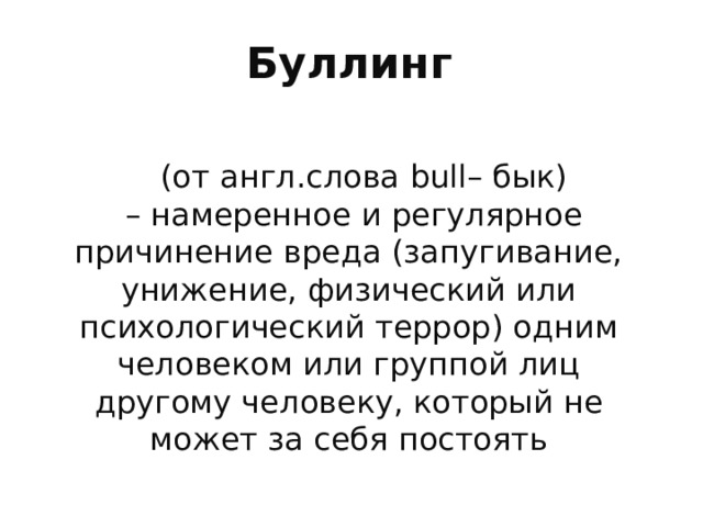 Буллинг  (от англ.слова bull – бык) – намеренное и регулярное причинение вреда (запугивание, унижение, физический или психологический террор) одним человеком или группой лиц другому человеку, который не может за себя постоять Говоря о буллинге мы говорим о насилии . Само понятие насилия достаточно широкое. Насилие – это преднамеренное применение физической силы или власти в виде угрозы, направленное на себя или иное лицо или группу лиц, которое влечет за собой или может повлечь нанесение телесных повреждений, психологической травмы, смерть,отклонение в развитии или другой ущерб. (Всемирная Организация здравоохранения 2003 г.) Насилие м б физическим,психологическим, сексуальным, экономическим, социальным, гендерным. Доля участия мальчиков Выше в этой ситуации среди младших школьников. Доля девочек выше среди старших подростков. Каждый 10 школьник в мире подвергается насилию в школе. Каждый третий учавствовал в актах насилия : дрался, обижал слабых, был жертвой.  