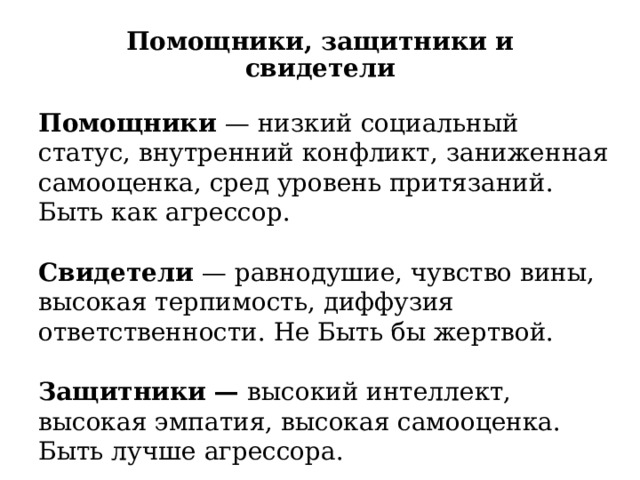 Помощники, защитники и свидетели Помощники — низкий социальный статус, внутренний конфликт, заниженная самооценка, сред уровень притязаний. Быть как агрессор. Свидетели — равнодушие, чувство вины, высокая терпимость, диффузия ответственности. Не Быть бы жертвой.   Защитники — высокий интеллект, высокая эмпатия, высокая самооценка. Быть лучше агрессора. Буллинг влияет на всех детей.  
