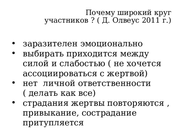  Почему широкий круг участников ? ( Д. Олвеус 2011 г.)   заразителен эмоционально выбирать приходится между силой и слабостью ( не хочется ассоциироваться с жертвой) нет личной ответственности ( делать как все) страдания жертвы повторяются , привыкание, сострадание притупляется Делать как все – это диффузия ответственности. Ребенок долго что- то чувствовать не может, сострадание притупляется Как только находится Защитник – буллинг может сразу прекратиться.  