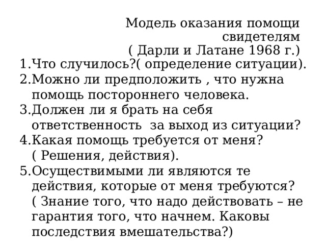  Модель оказания помощи свидетелям  ( Дарли и Латане 1968 г.) Что случилось?( определение ситуации). Можно ли предположить , что нужна помощь постороннего человека. Должен ли я брать на себя ответственность за выход из ситуации? Какая помощь требуется от меня? ( Решения, действия). Осуществимыми ли являются те действия, которые от меня требуются?( Знание того, что надо действовать – не гарантия того, что начнем. Каковы последствия вмешательства?) Модель показывает, почему человек не начинает помогать. Если «нет» хоть на каком этапе – помощи не будет.  