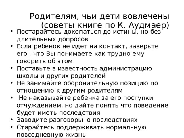 Родителям, чьи дети вовлечены  (советы книге по К. Аудмаер) Постарайтесь докопаться до истины, но без длительных допросов Если ребенок не идет на контакт, заверьте его , что Вы понимаете как трудно ему говорить об этом Поставьте в известность администрацию школы и других родителей Не занимайте оборонительную позицию по отношению к другим родителям  Не наказывайте ребенка за его поступки отчуждением, но дайте понять что поведение будет иметь последствия Заводите разговоры о последствиях Старайтесь поддерживать нормальную повседневную жизнь  Разные есть рекомендации родителям  