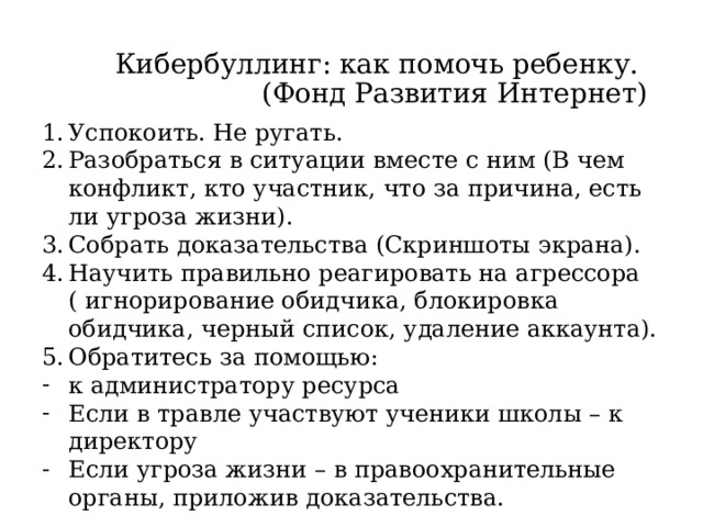 Кибербуллинг: как помочь ребенку.  (Фонд Развития Интернет) Успокоить. Не ругать. Разобраться в ситуации вместе с ним (В чем конфликт, кто участник, что за причина, есть ли угроза жизни). Собрать доказательства (Скриншоты экрана). Научить правильно реагировать на агрессора ( игнорирование обидчика, блокировка обидчика, черный список, удаление аккаунта). Обратитесь за помощью: к администратору ресурса Если в травле участвуют ученики школы – к директору Если угроза жизни – в правоохранительные органы, приложив доказательства. 