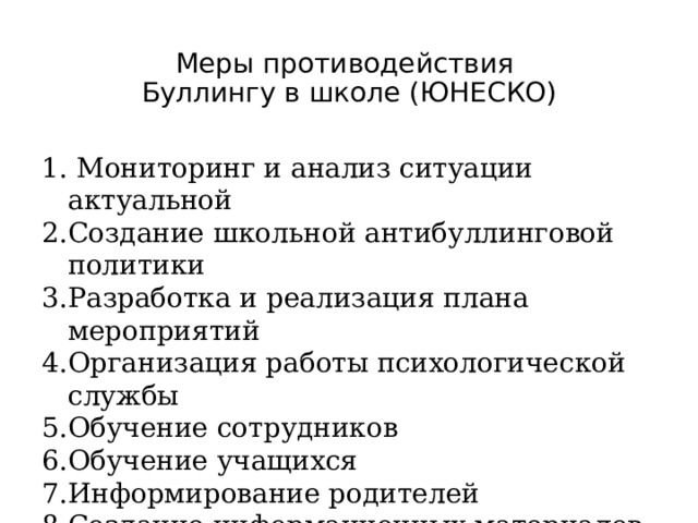 Меры противодействия  Буллингу в школе (ЮНЕСКО)  Мониторинг и анализ ситуации актуальной Создание школьной антибуллинговой политики Разработка и реализация плана мероприятий Организация работы психологической службы Обучение сотрудников Обучение учащихся Информирование родителей Создание информационных материалов. 1.Анкеты для анализа в школе. 2.Создание школьной политики ( Правила поведения, Устав школы) Сборник школьных законов. ( как пример когда дети и учителя вместе принимают законы. Там есть «Суд чести») 3.Работа с педагогами, учениками, родителями, регул мониторинг 4. Псих служба : консультирует, оказывает псих помощь, участвует в разборе и пр. Школьная медиация возможна в рамках психологической службы. Детско- взрослая команда работает. Рекомендации в регионы направлены с 2015 года. Уже есть некий опыт Российский. Большое внимание уделено информированию родителей.(буклеты, тренинги, консультации)  